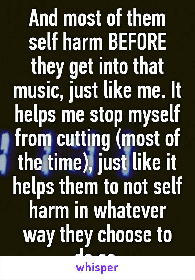 And most of them self harm BEFORE they get into that music, just like me. It helps me stop myself from cutting (most of the time), just like it helps them to not self harm in whatever way they choose to do so.