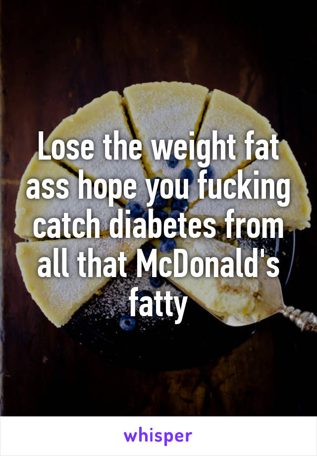 Lose the weight fat ass hope you fucking catch diabetes from all that McDonald's fatty