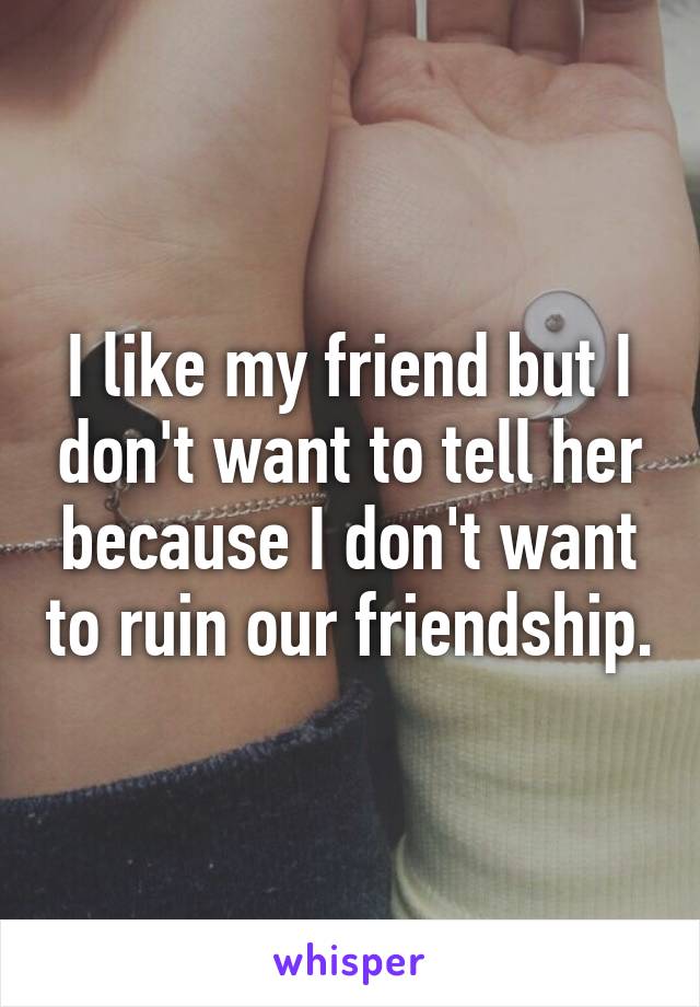 I like my friend but I don't want to tell her because I don't want to ruin our friendship.