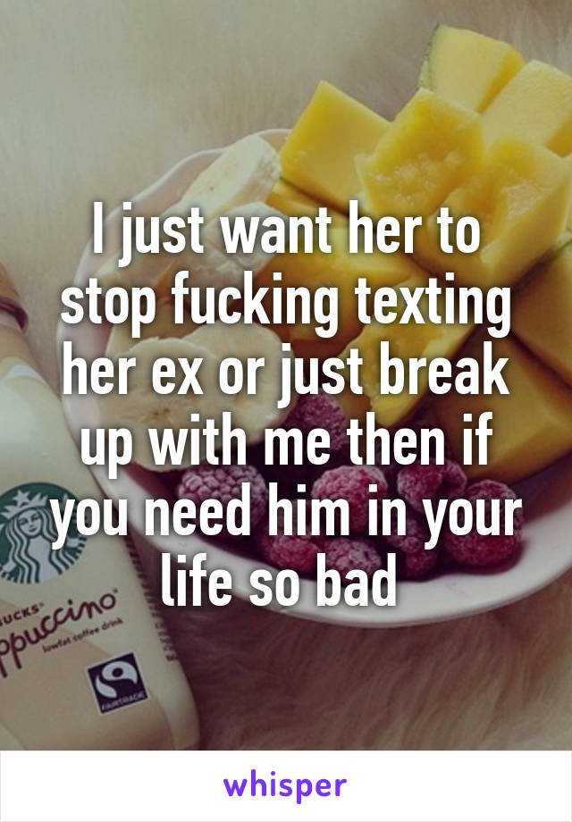 I just want her to stop fucking texting her ex or just break up with me then if you need him in your life so bad 