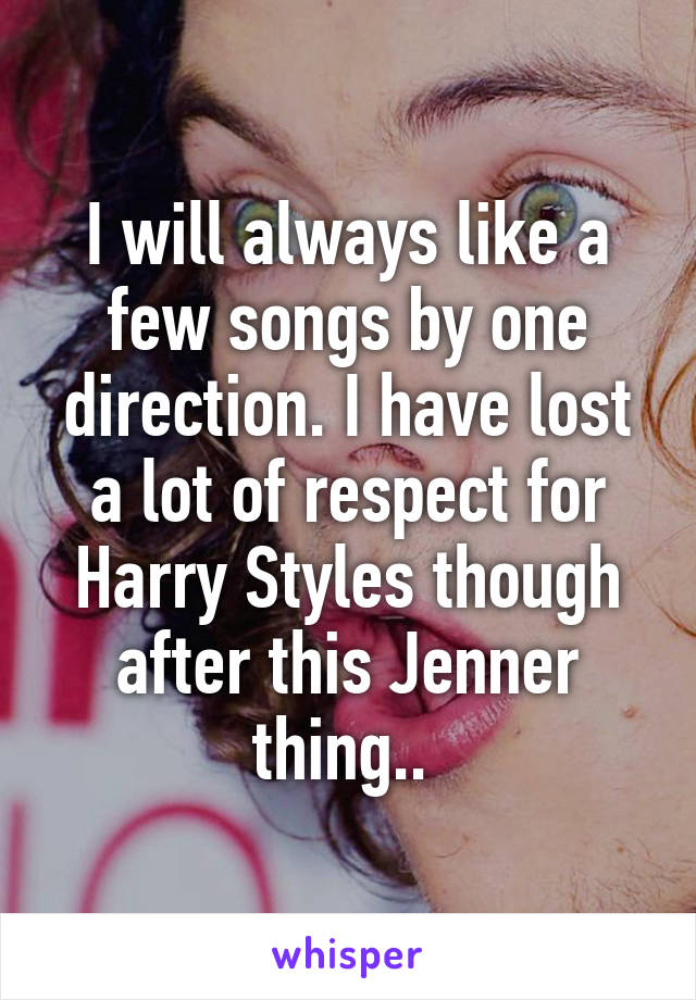 I will always like a few songs by one direction. I have lost a lot of respect for Harry Styles though after this Jenner thing.. 