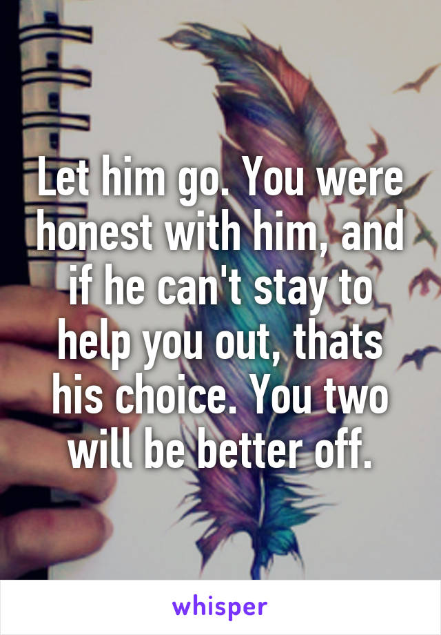 Let him go. You were honest with him, and if he can't stay to help you out, thats his choice. You two will be better off.