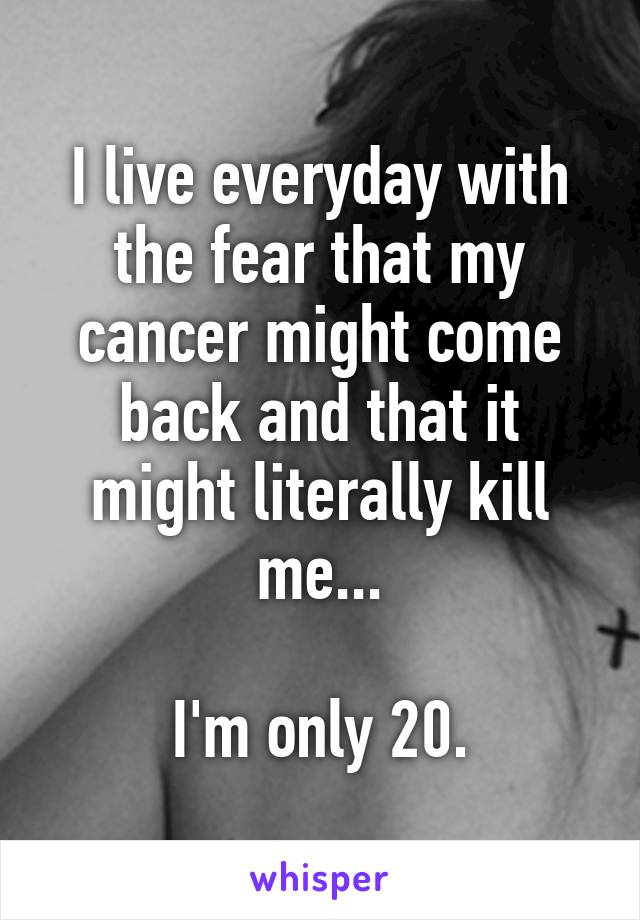 I live everyday with the fear that my cancer might come back and that it might literally kill me...

I'm only 20.