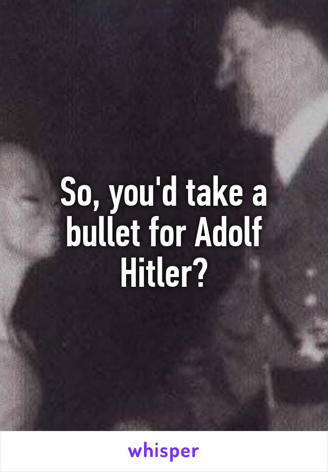 So, you'd take a bullet for Adolf Hitler?