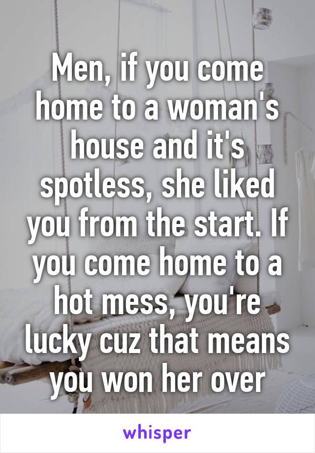 Men, if you come home to a woman's house and it's spotless, she liked you from the start. If you come home to a hot mess, you're lucky cuz that means you won her over