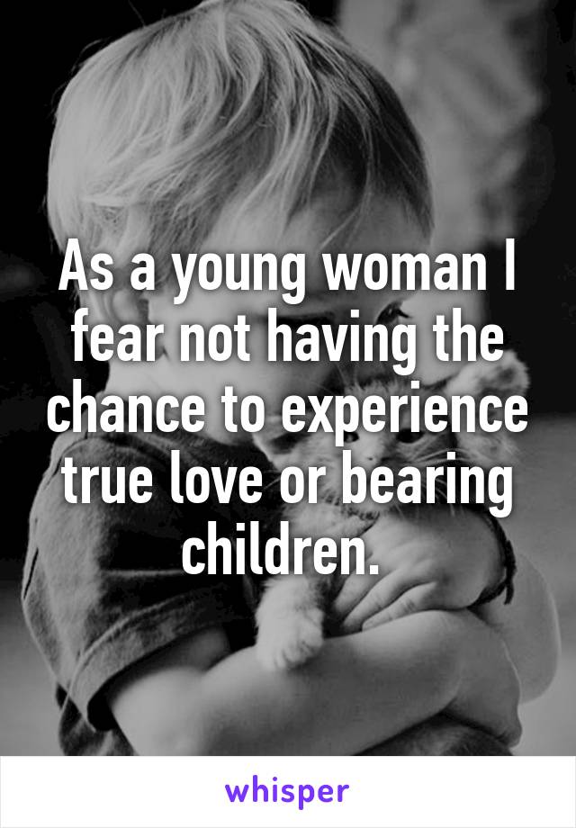 As a young woman I fear not having the chance to experience true love or bearing children. 