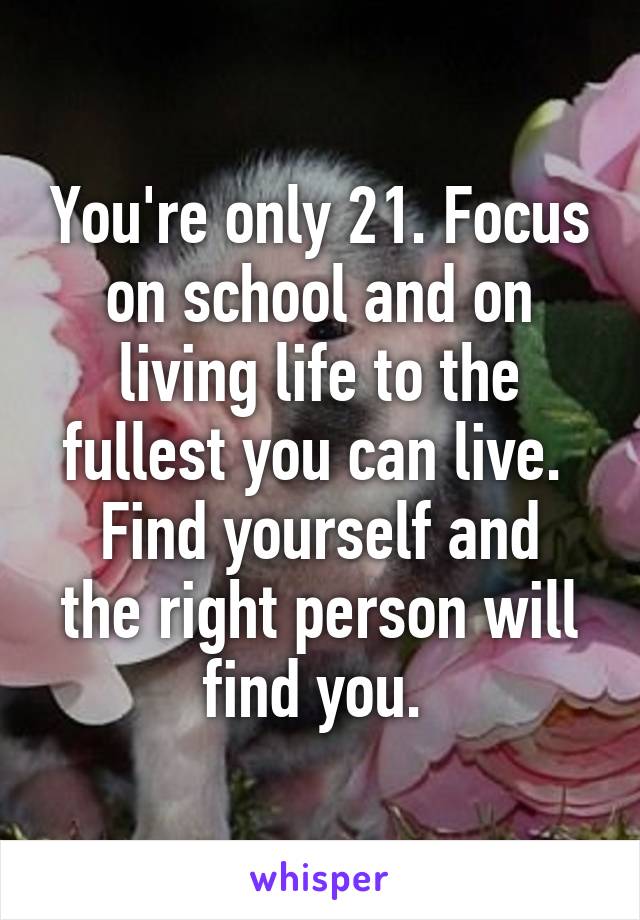 You're only 21. Focus on school and on living life to the fullest you can live. 
Find yourself and the right person will find you. 