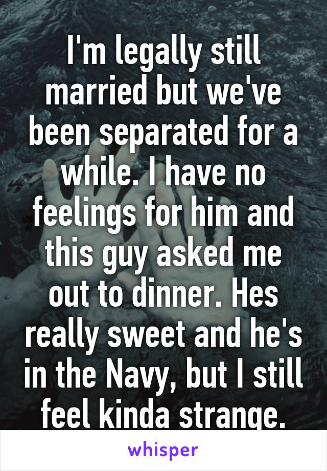 I'm legally still married but we've been separated for a while. I have no feelings for him and this guy asked me out to dinner. Hes really sweet and he's in the Navy, but I still feel kinda strange.