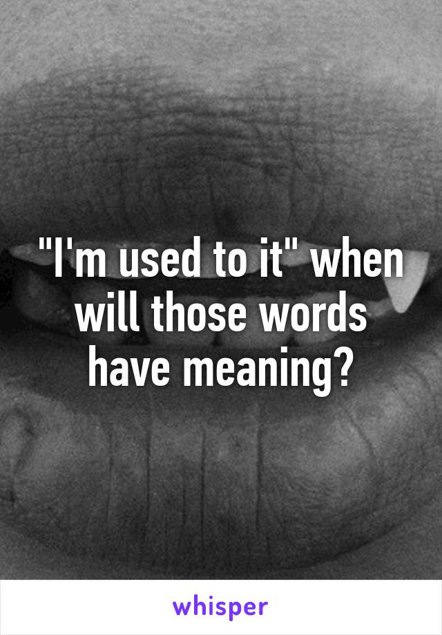 "I'm used to it" when will those words have meaning?