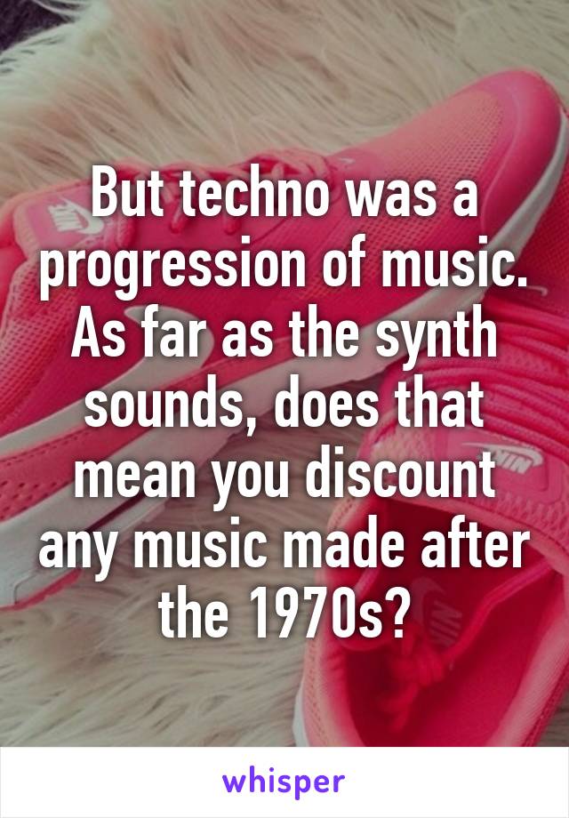 But techno was a progression of music. As far as the synth sounds, does that mean you discount any music made after the 1970s?