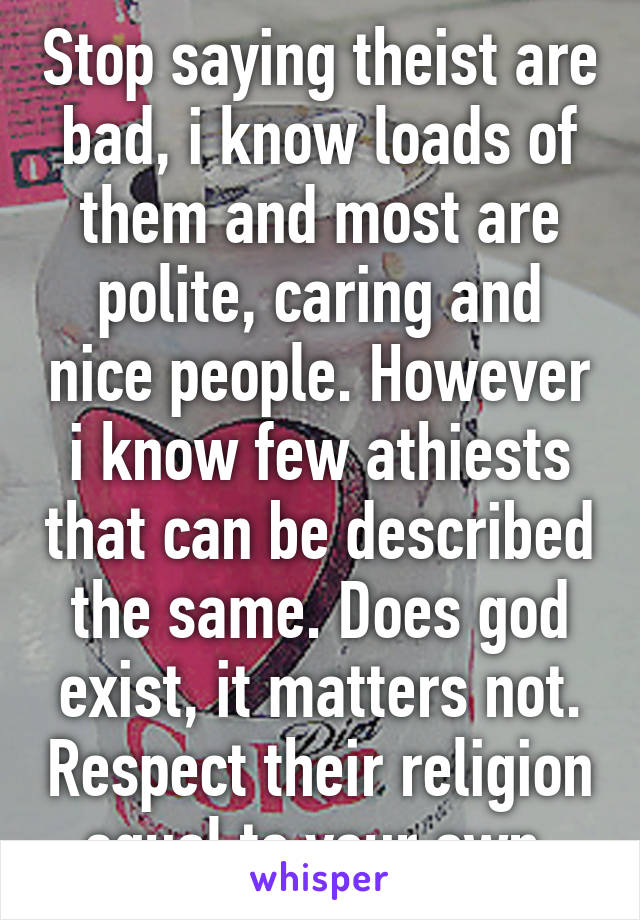 Stop saying theist are bad, i know loads of them and most are polite, caring and nice people. However i know few athiests that can be described the same. Does god exist, it matters not. Respect their religion equal to your own.