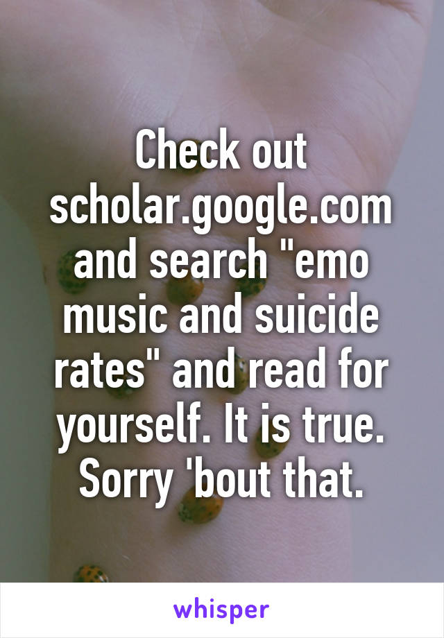 Check out scholar.google.com and search "emo music and suicide rates" and read for yourself. It is true. Sorry 'bout that.