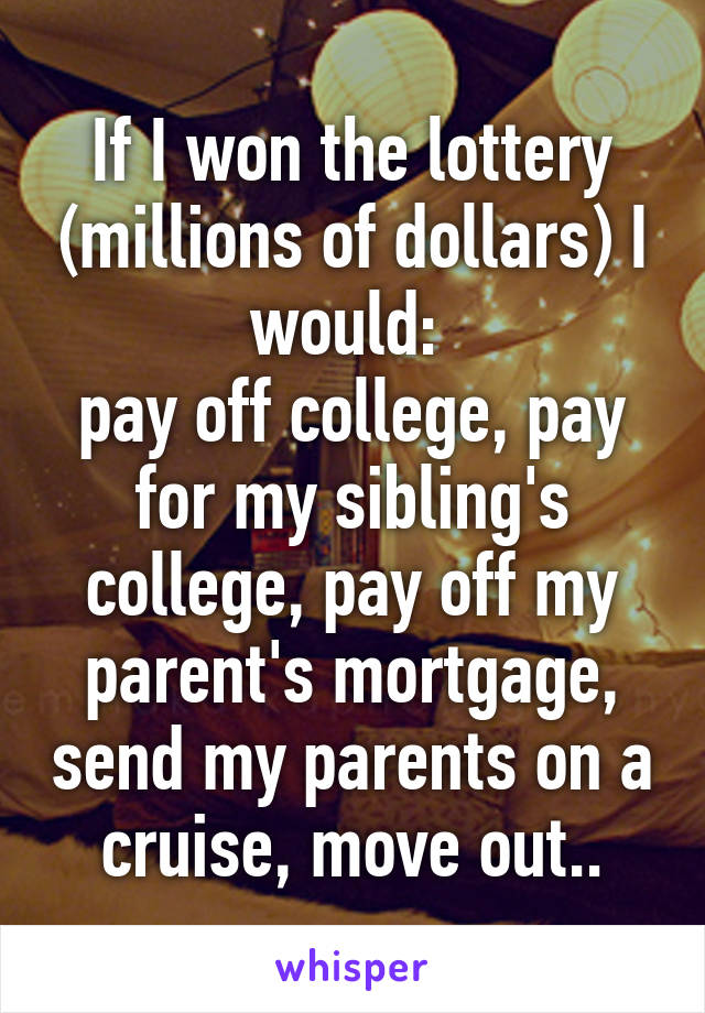 If I won the lottery (millions of dollars) I would: 
pay off college, pay for my sibling's college, pay off my parent's mortgage, send my parents on a cruise, move out..