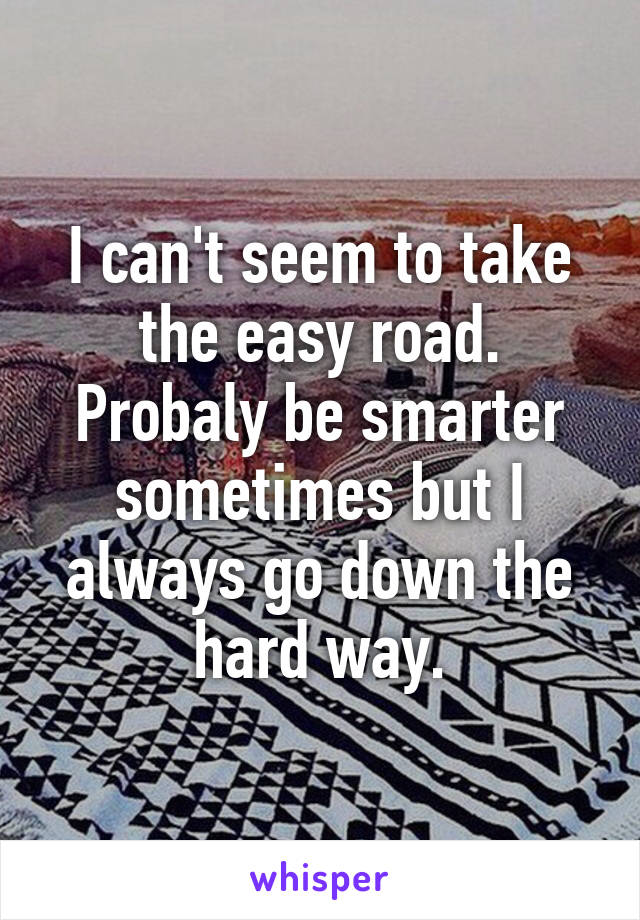 I can't seem to take the easy road. Probaly be smarter sometimes but I always go down the hard way.