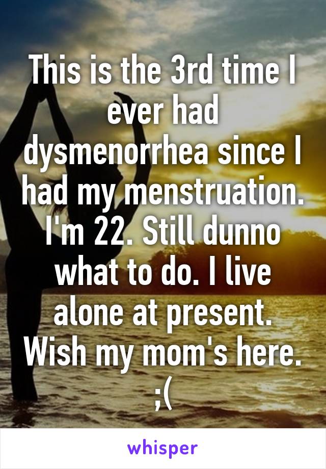 This is the 3rd time I ever had dysmenorrhea since I had my menstruation. I'm 22. Still dunno what to do. I live alone at present. Wish my mom's here. ;(