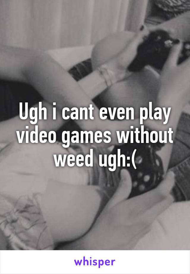 Ugh i cant even play video games without weed ugh:(