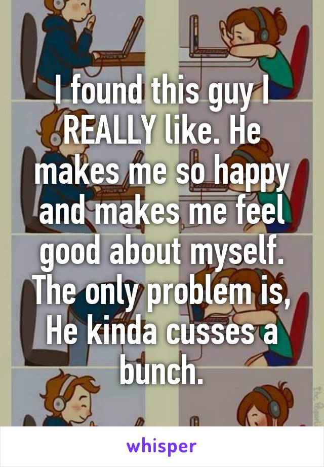 I found this guy I REALLY like. He makes me so happy and makes me feel good about myself. The only problem is, He kinda cusses a bunch.