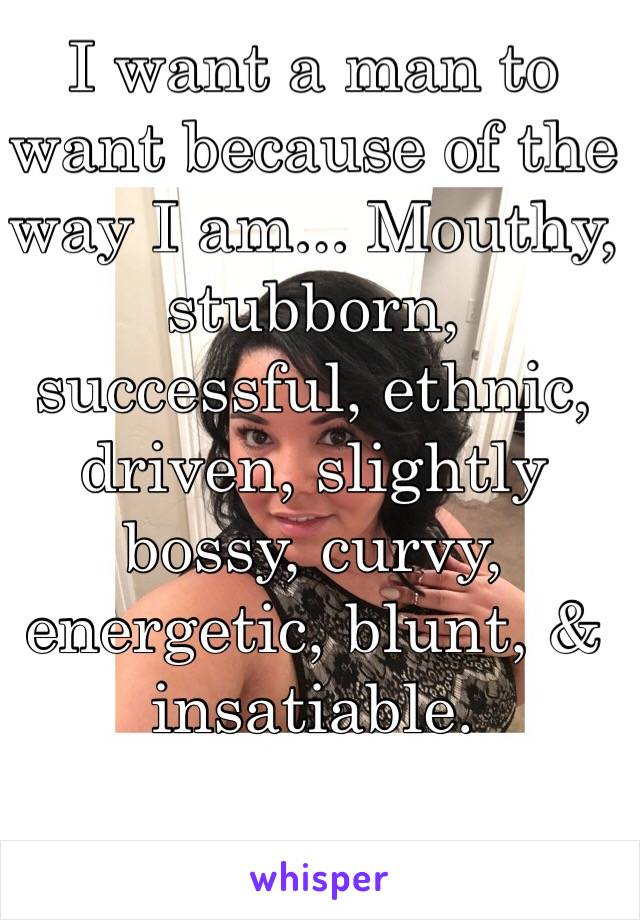 I want a man to want because of the way I am... Mouthy, stubborn, successful, ethnic, driven, slightly bossy, curvy, energetic, blunt, & insatiable. 