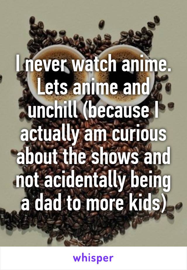 I never watch anime. Lets anime and unchill (because I actually am curious about the shows and not acidentally being a dad to more kids)