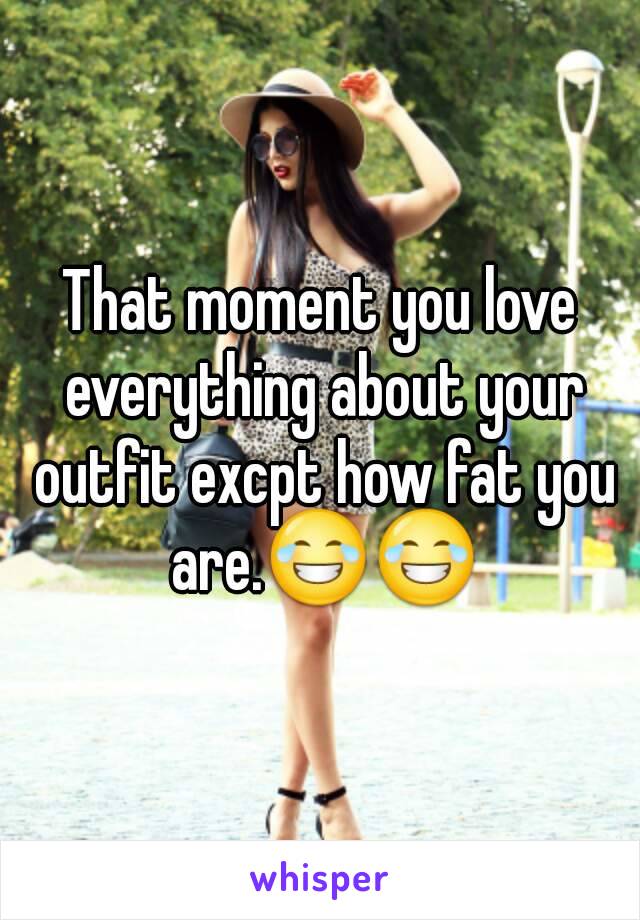 That moment you love everything about your outfit excpt how fat you are.😂😂