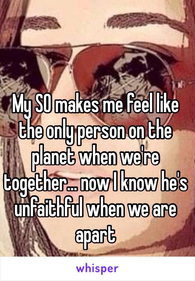 My SO makes me feel like the only person on the planet when we're together… now I know he's unfaithful when we are apart