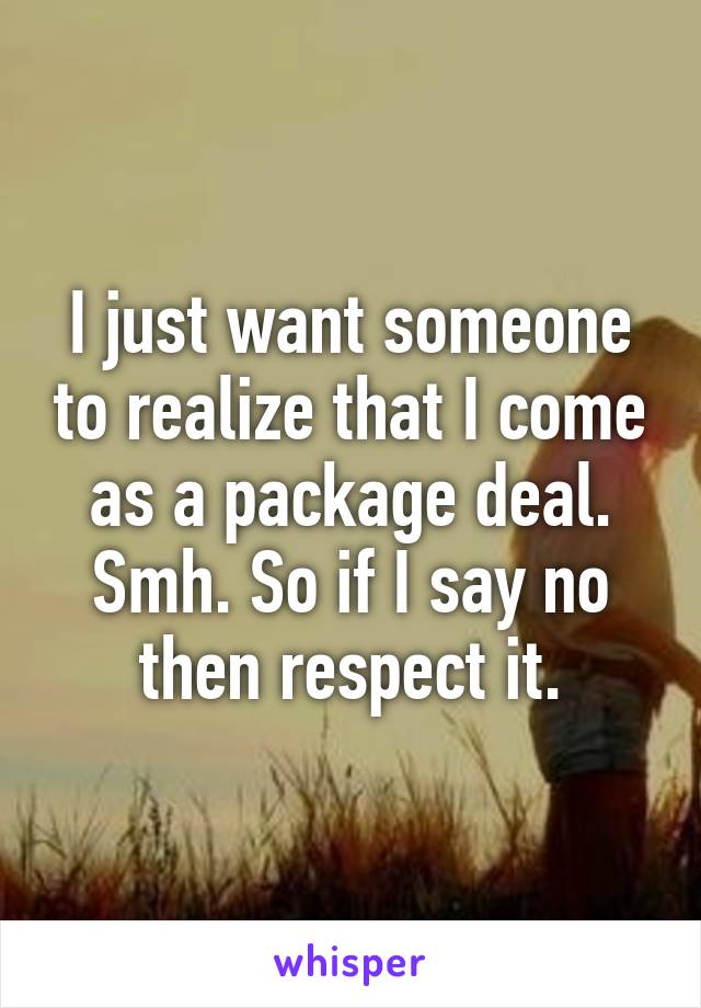 I just want someone to realize that I come as a package deal. Smh. So if I say no then respect it.