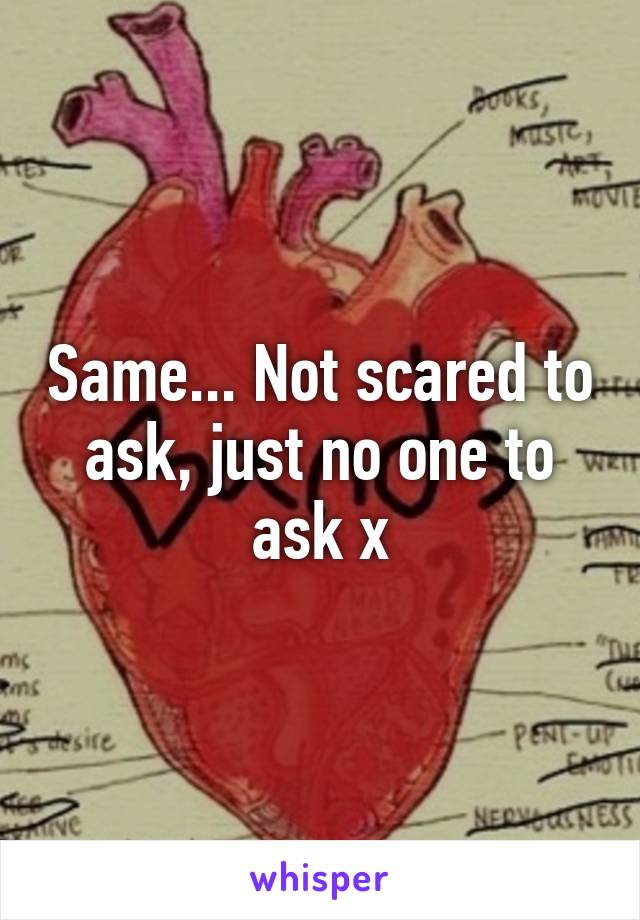 Same... Not scared to ask, just no one to ask x