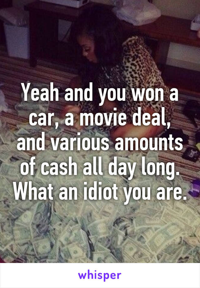 Yeah and you won a car, a movie deal, and various amounts of cash all day long. What an idiot you are.