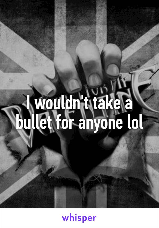 I wouldn't take a bullet for anyone lol