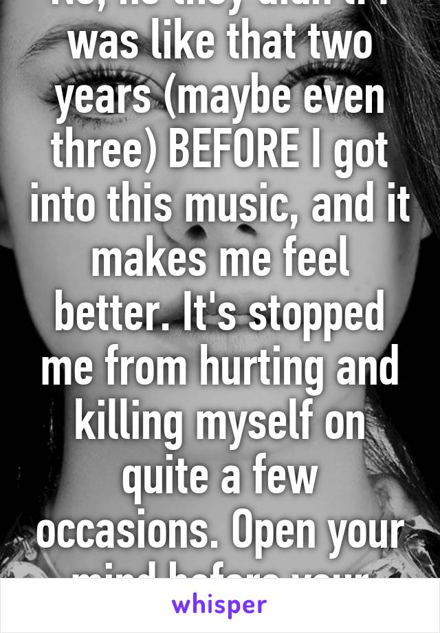 No, no they didn't. I was like that two years (maybe even three) BEFORE I got into this music, and it makes me feel better. It's stopped me from hurting and killing myself on quite a few occasions. Open your mind before your mouth.