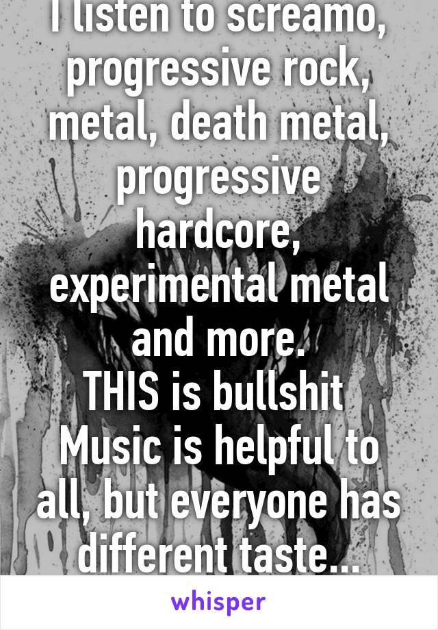 I listen to screamo, progressive rock, metal, death metal, progressive hardcore, experimental metal and more.
THIS is bullshit 
Music is helpful to all, but everyone has different taste...
Dumbass.