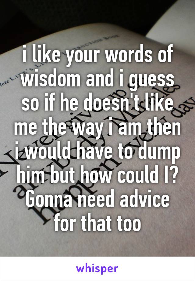 i like your words of wisdom and i guess so if he doesn't like me the way i am then i would have to dump him but how could I? Gonna need advice for that too