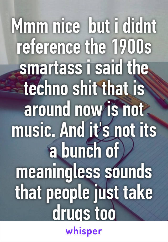 Mmm nice  but i didnt reference the 1900s smartass i said the techno shit that is around now is not music. And it's not its a bunch of meaningless sounds that people just take drugs too