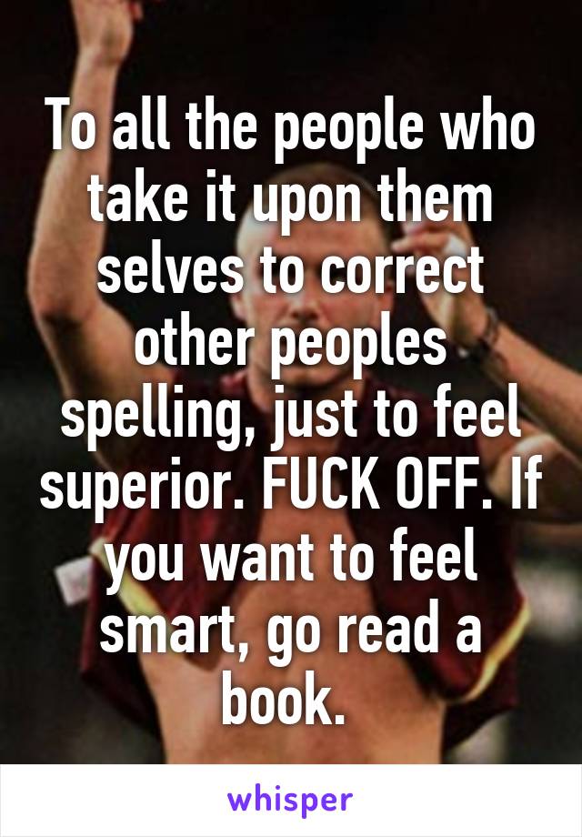 To all the people who take it upon them selves to correct other peoples spelling, just to feel superior. FUCK OFF. If you want to feel smart, go read a book. 