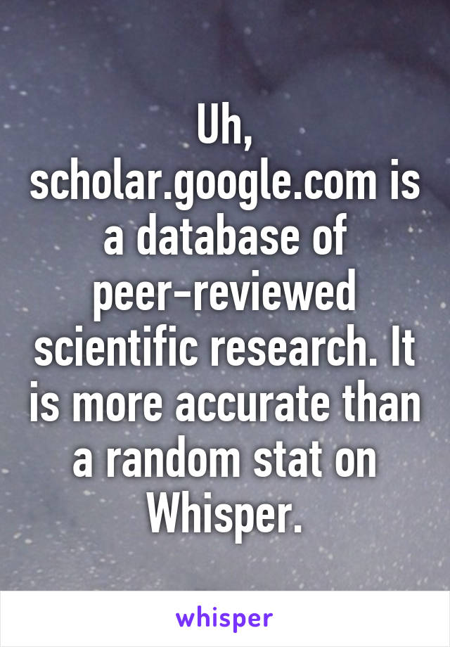 Uh, scholar.google.com is a database of peer-reviewed scientific research. It is more accurate than a random stat on Whisper.