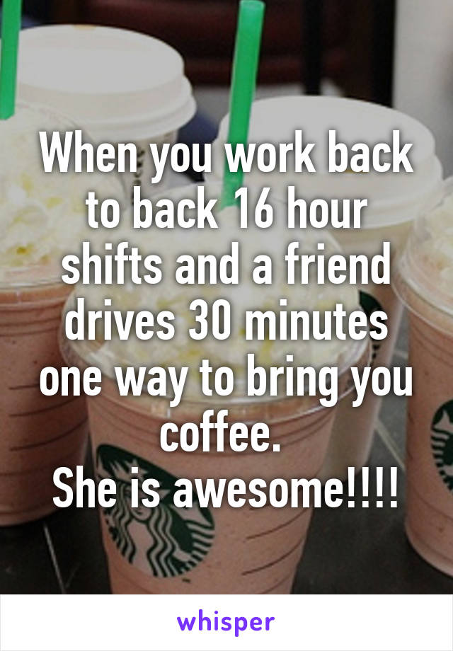 When you work back to back 16 hour shifts and a friend drives 30 minutes one way to bring you coffee. 
She is awesome!!!!