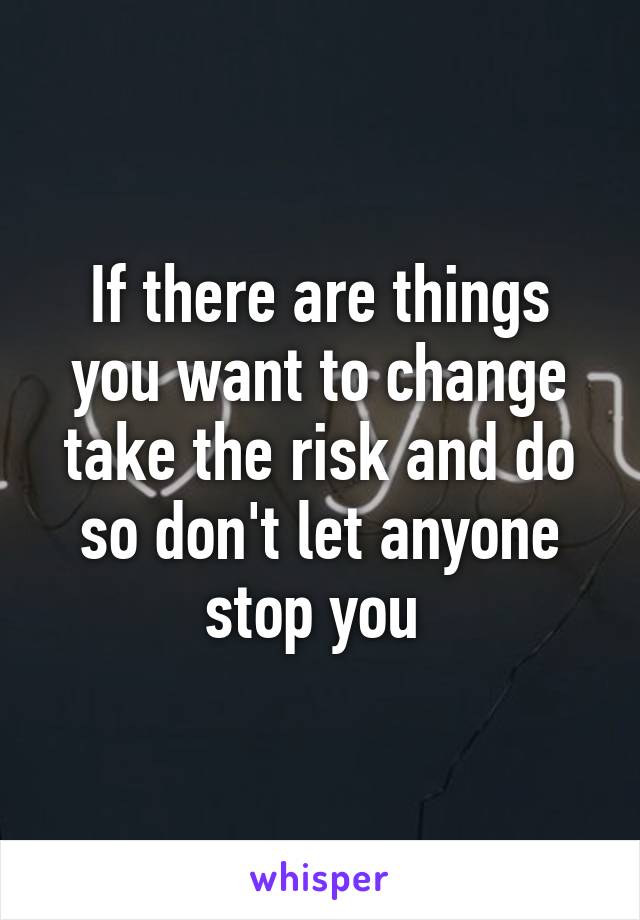 If there are things you want to change take the risk and do so don't let anyone stop you 