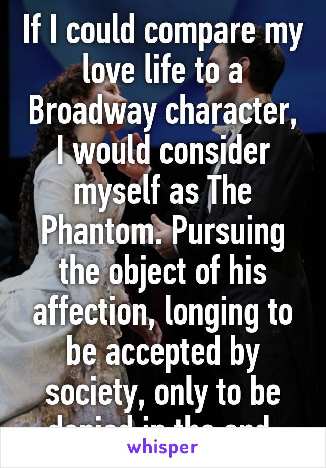 If I could compare my love life to a Broadway character, I would consider myself as The Phantom. Pursuing the object of his affection, longing to be accepted by society, only to be denied in the end.