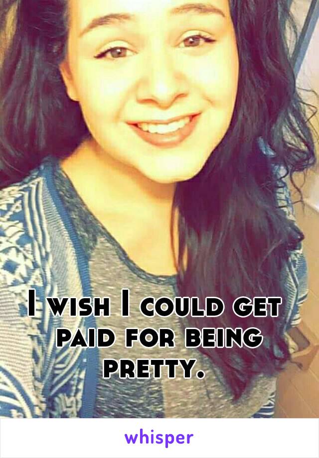 I wish I could get paid for being pretty. 