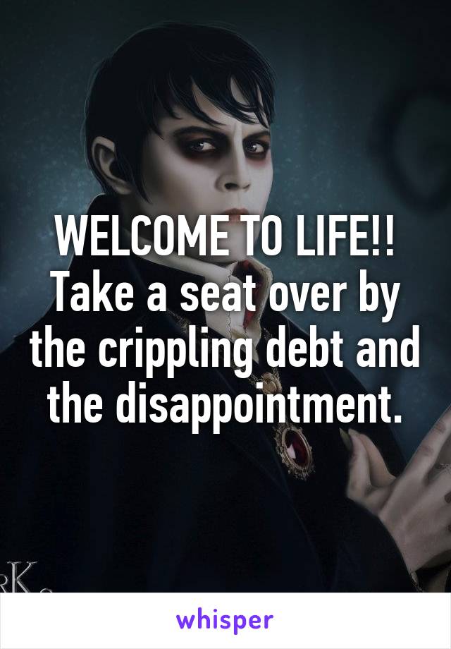 WELCOME TO LIFE!!
Take a seat over by the crippling debt and the disappointment.