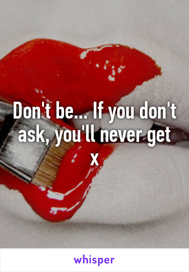 Don't be... If you don't ask, you'll never get x