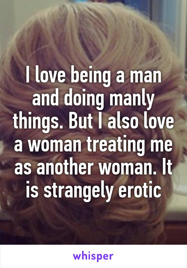 I love being a man and doing manly things. But I also love a woman treating me as another woman. It is strangely erotic