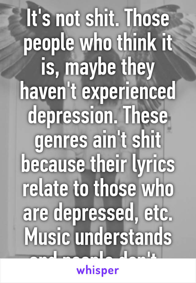 It's not shit. Those people who think it is, maybe they haven't experienced depression. These genres ain't shit because their lyrics relate to those who are depressed, etc. Music understands and people don't. 