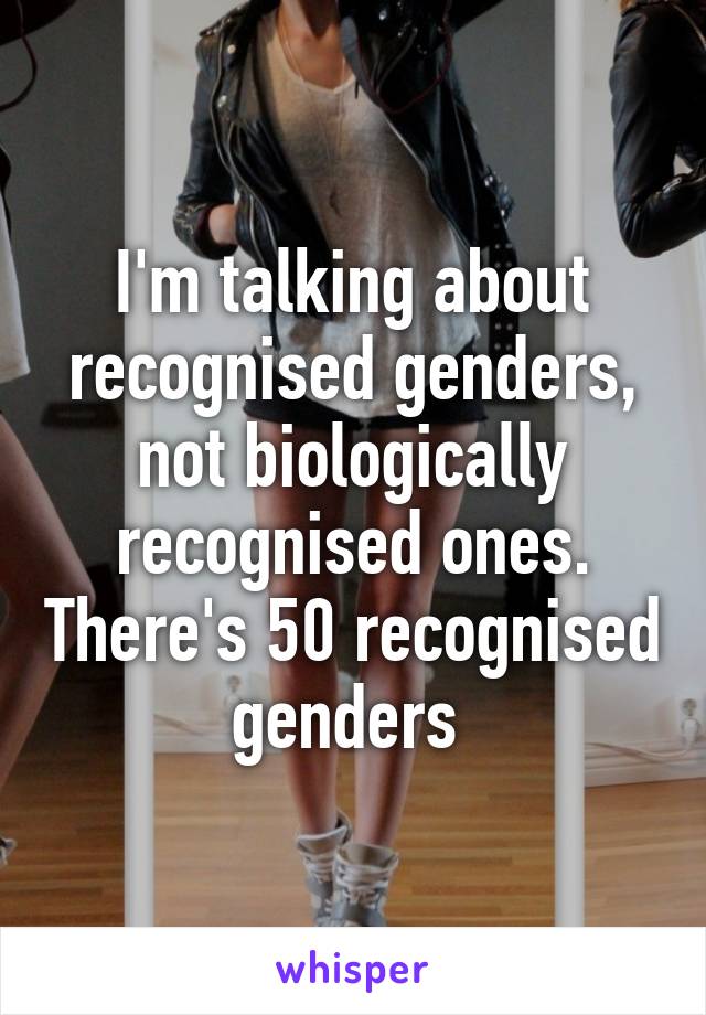 I'm talking about recognised genders, not biologically recognised ones. There's 50 recognised genders 