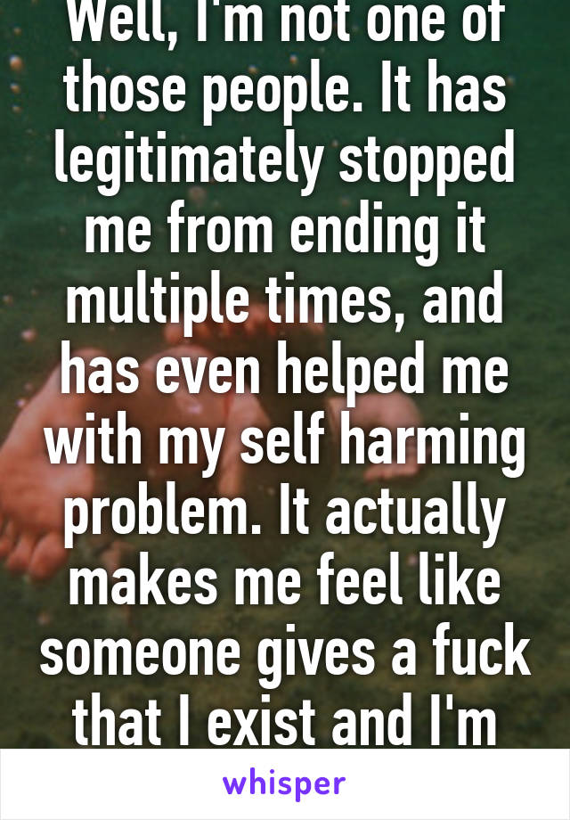 Well, I'm not one of those people. It has legitimately stopped me from ending it multiple times, and has even helped me with my self harming problem. It actually makes me feel like someone gives a fuck that I exist and I'm not alone.