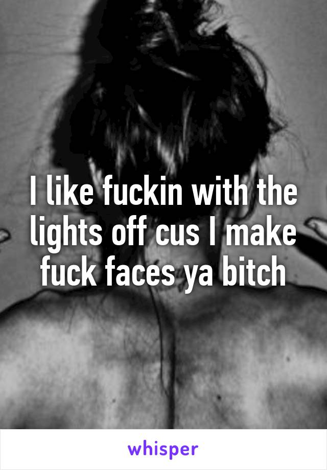 I like fuckin with the lights off cus I make fuck faces ya bitch