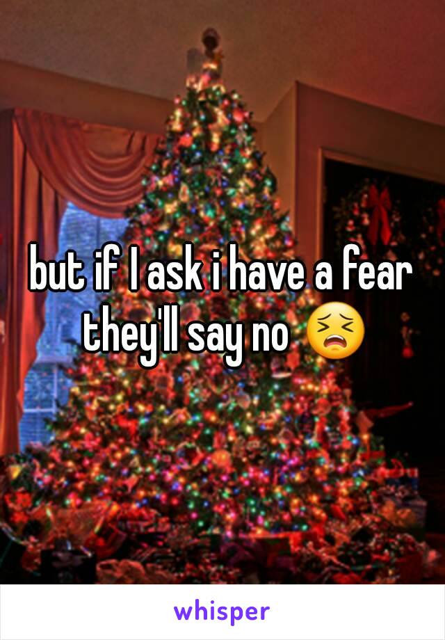 but if I ask i have a fear they'll say no 😣