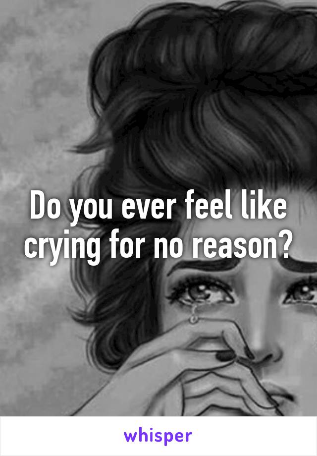 Do you ever feel like crying for no reason?