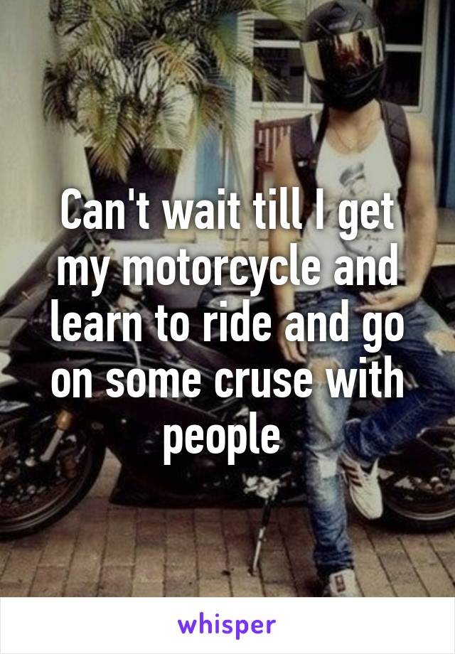 Can't wait till I get my motorcycle and learn to ride and go on some cruse with people 