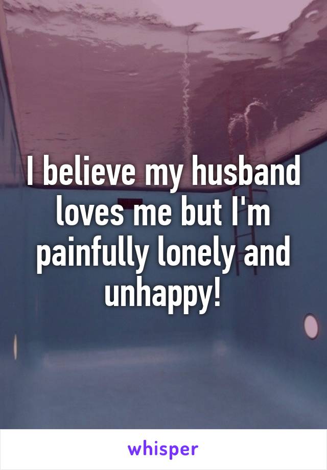 I believe my husband loves me but I'm painfully lonely and unhappy!